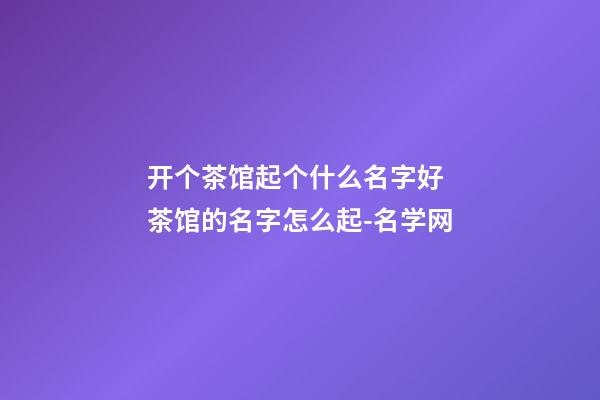 开个茶馆起个什么名字好 茶馆的名字怎么起-名学网-第1张-店铺起名-玄机派